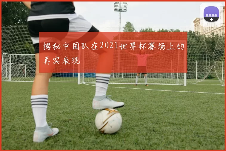 揭秘中国队在2021世界杯赛场上的真实表现