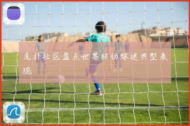 虎扑社区盘点世界杯伪球迷典型表现