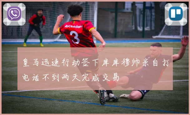 皇马迅速行动签下库库穆帅亲自打电话不到两天完成交易