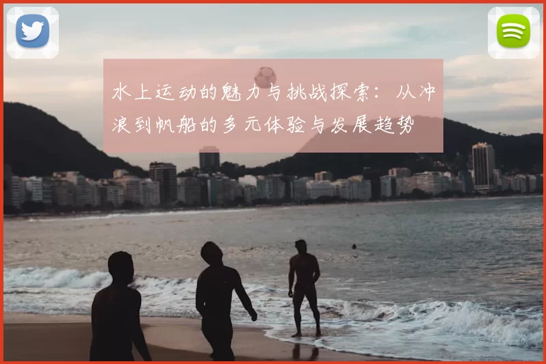 水上运动的魅力与挑战探索:从冲浪到帆船的多元体验与发展趋势