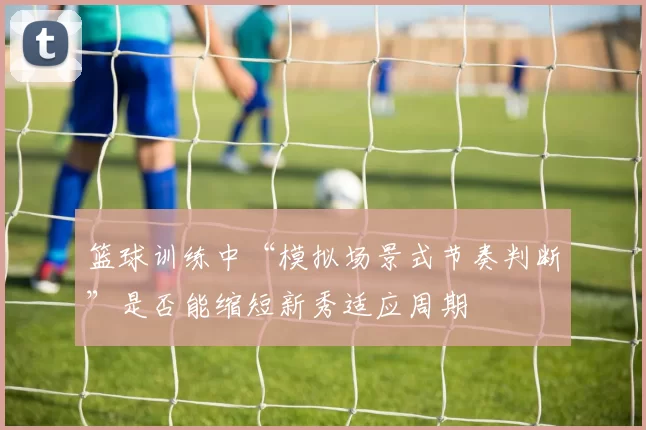 篮球训练中“模拟场景式节奏判断”是否能缩短新秀适应周期