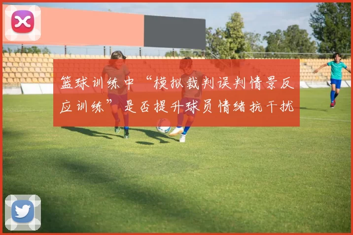 篮球训练中“模拟裁判误判情景反应训练”是否提升球员情绪抗干扰力