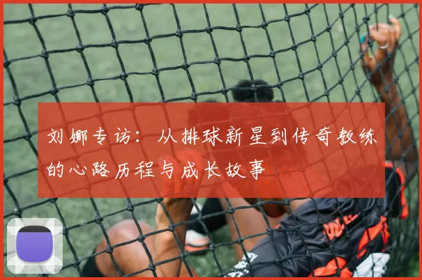 刘娜专访：从排球新星到传奇教练的心路历程与成长故事