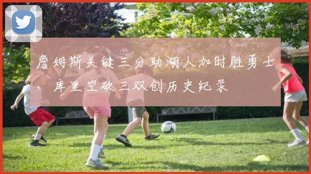 詹姆斯关键三分助湖人加时胜勇士,库里空砍三双创历史纪录