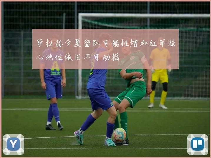 萨拉赫今夏留队可能性增加红军核心地位依旧不可动摇