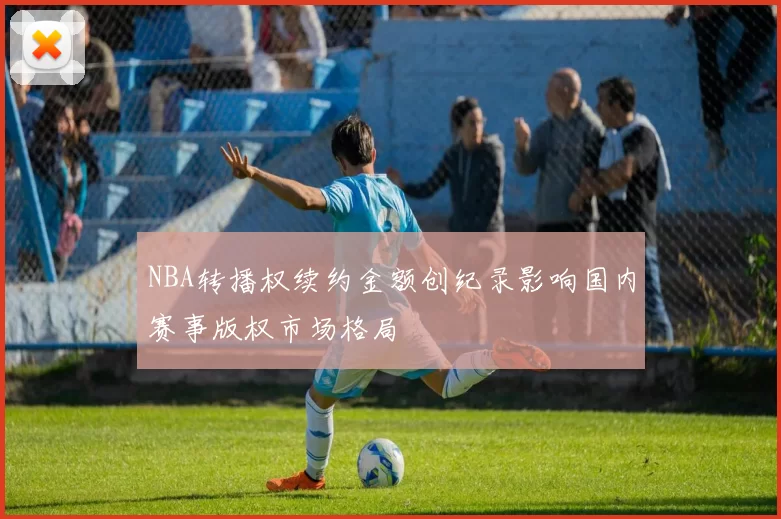 NBA转播权续约金额创纪录影响国内赛事版权市场格局
