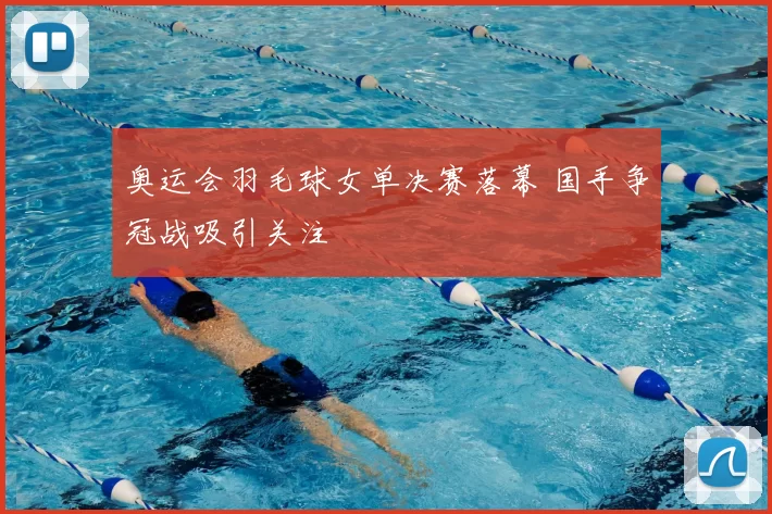 奥运会羽毛球女单决赛落幕 国手争冠战吸引关注