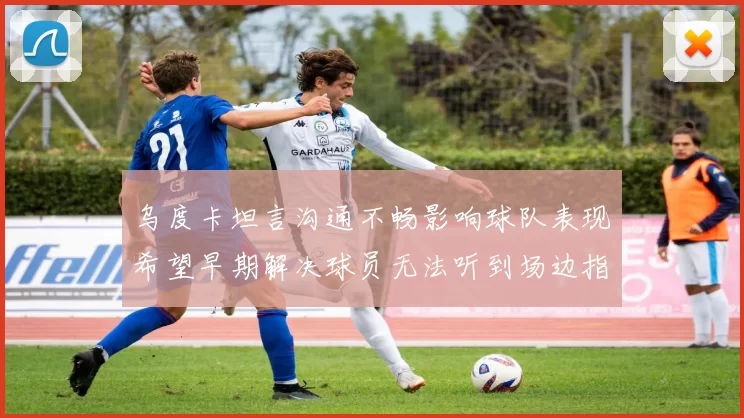 乌度卡坦言沟通不畅影响球队表现希望早期解决球员无法听到场边指令