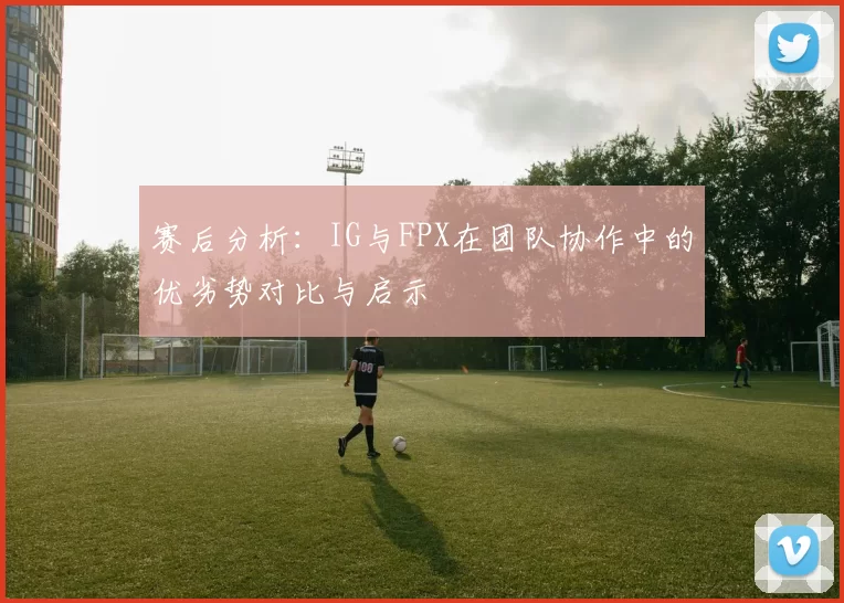 赛后分析:IG与FPX在团队协作中的优劣势对比与启示
