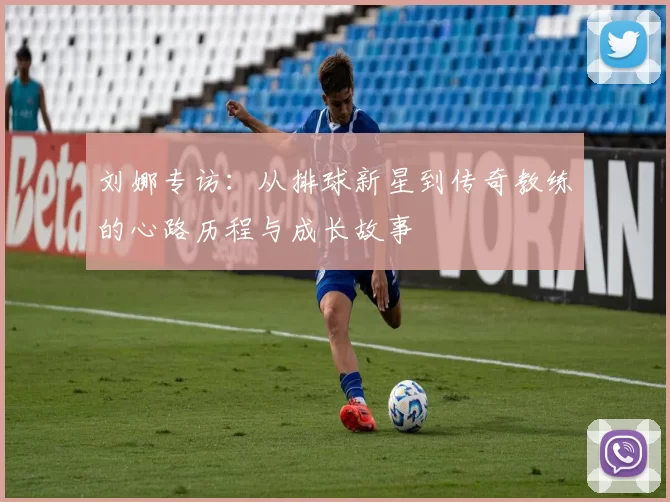 刘娜专访:从排球新星到传奇教练的心路历程与成长故事