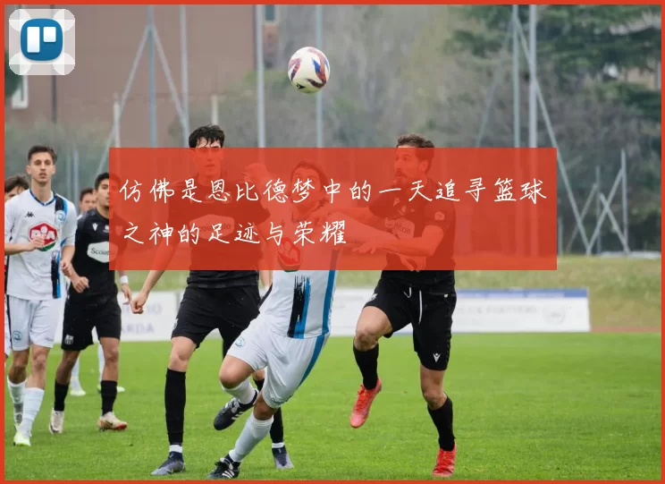 仿佛是恩比德梦中的一天追寻篮球之神的足迹与荣耀