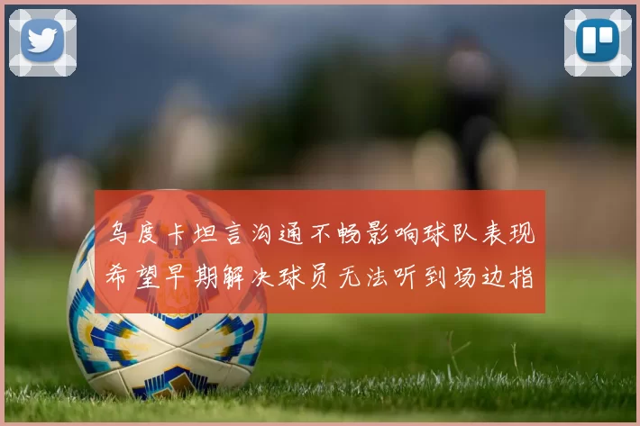 乌度卡坦言沟通不畅影响球队表现希望早期解决球员无法听到场边指令