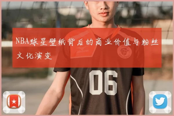 NBA球星壁纸背后的商业价值与粉丝文化演变