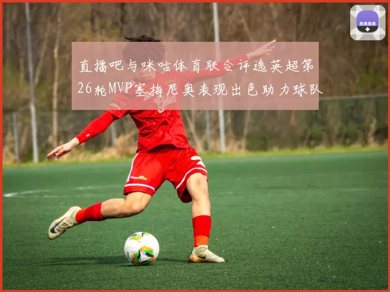 直播吧与咪咕体育联合评选英超第26轮MVP塞梅尼奥表现出色助力球队