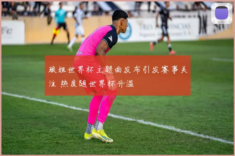 狼姐世界杯主题曲发布引发赛事关注 热度随世界杯升温