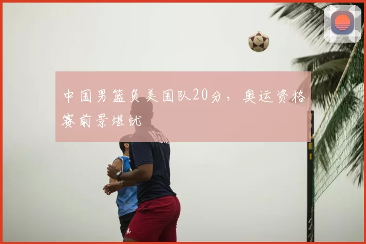 中国男篮负美国队20分,奥运资格赛前景堪忧