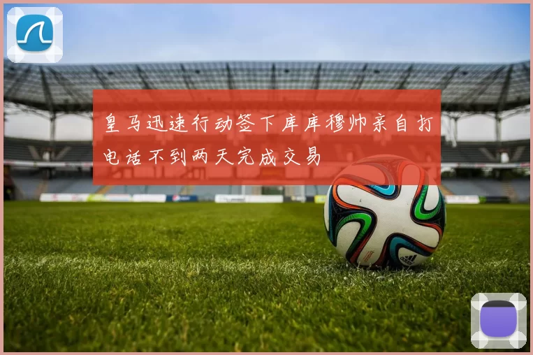 皇马迅速行动签下库库穆帅亲自打电话不到两天完成交易