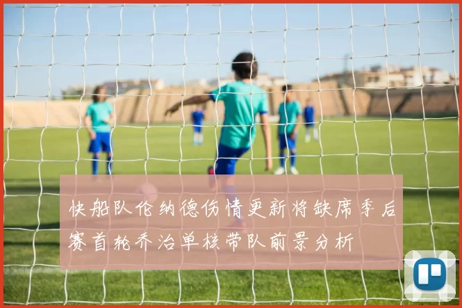 快船队伦纳德伤情更新将缺席季后赛首轮乔治单核带队前景分析