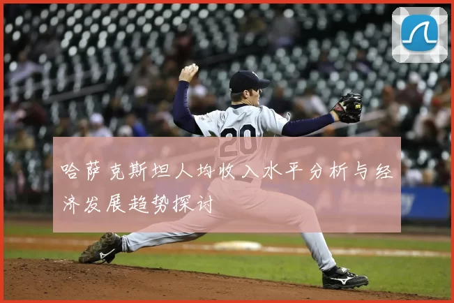 哈萨克斯坦人均收入水平分析与经济发展趋势探讨