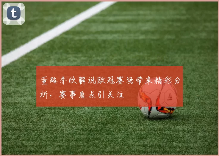 董路李欣解说欧冠赛场带来精彩分析,赛事看点引关注