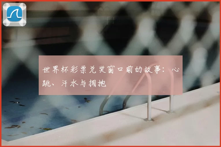 世界杯彩票兑奖窗口前的故事:心跳、汗水与拥抱