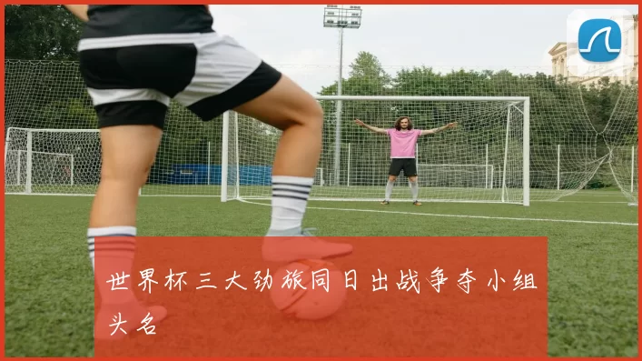 世界杯三大劲旅同日出战争夺小组头名