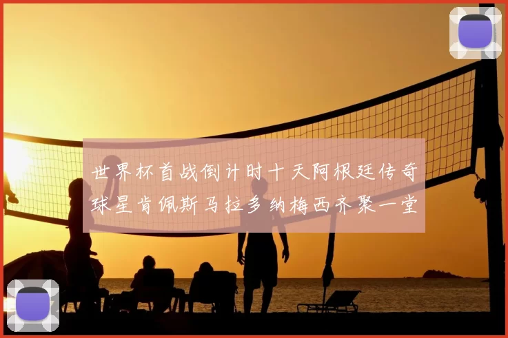 世界杯首战倒计时十天阿根廷传奇球星肯佩斯马拉多纳梅西齐聚一堂预热