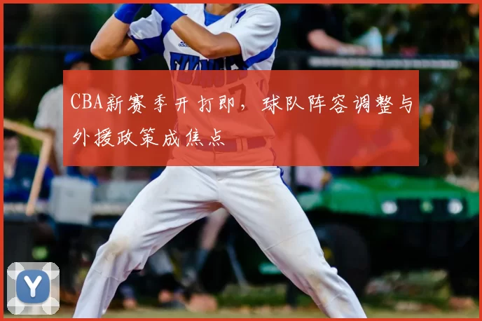 CBA新赛季开打即,球队阵容调整与外援政策成焦点