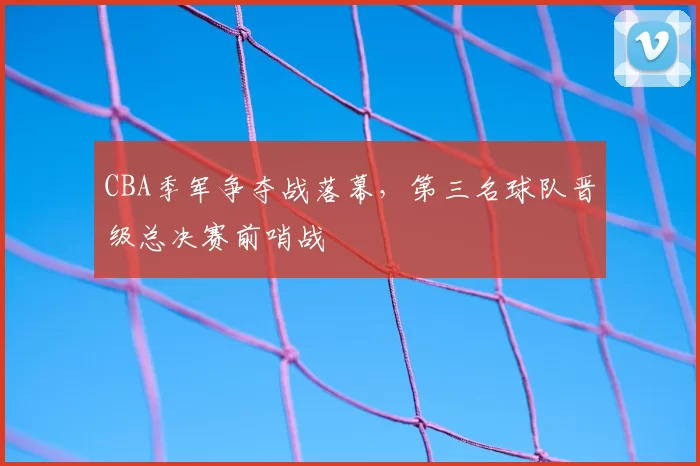 CBA季军争夺战落幕,第三名球队晋级总决赛前哨战