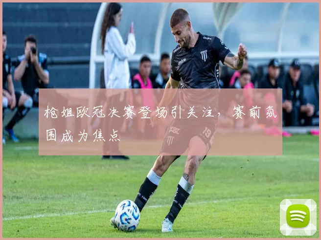 枪姐欧冠决赛登场引关注,赛前氛围成为焦点