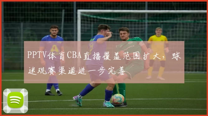 PPTV体育CBA直播覆盖范围扩大,球迷观赛渠道进一步完善