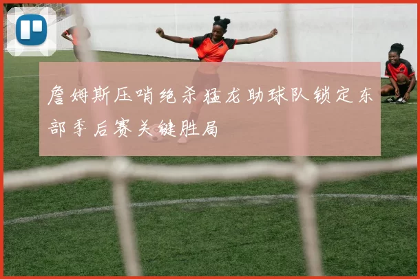 詹姆斯压哨绝杀猛龙助球队锁定东部季后赛关键胜局
