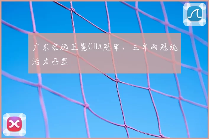 广东宏远卫冕CBA冠军,三年两冠统治力凸显