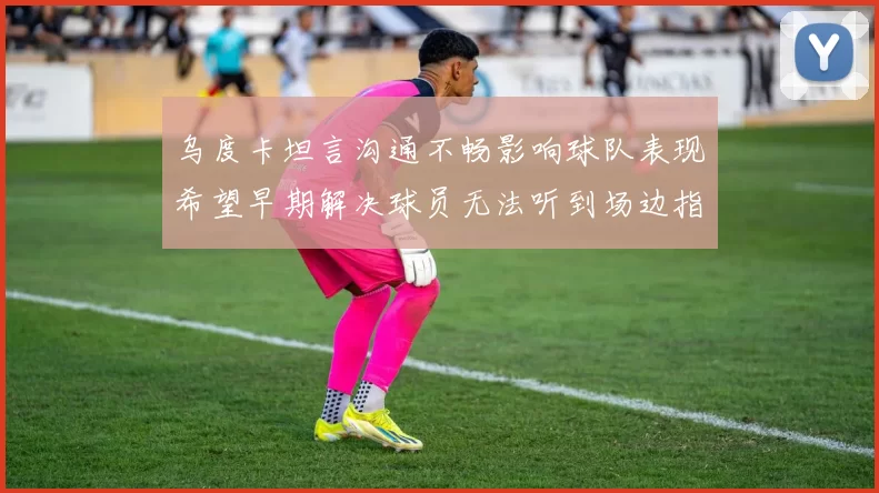 乌度卡坦言沟通不畅影响球队表现希望早期解决球员无法听到场边指令