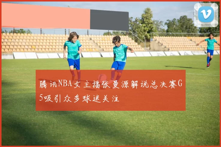 腾讯NBA女主播张曼源解说总决赛G5吸引众多球迷关注