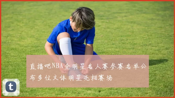 直播吧NBA全明星名人赛参赛名单公布多位文体明星亮相赛场