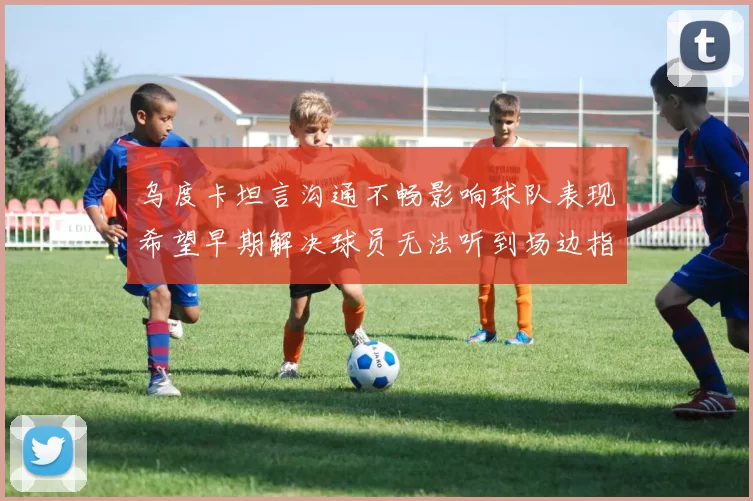 乌度卡坦言沟通不畅影响球队表现希望早期解决球员无法听到场边指令
