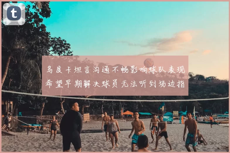 乌度卡坦言沟通不畅影响球队表现希望早期解决球员无法听到场边指令