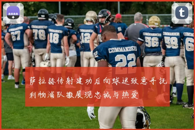 萨拉赫传射建功后向球迷致意手抚利物浦队徽展现忠诚与热爱