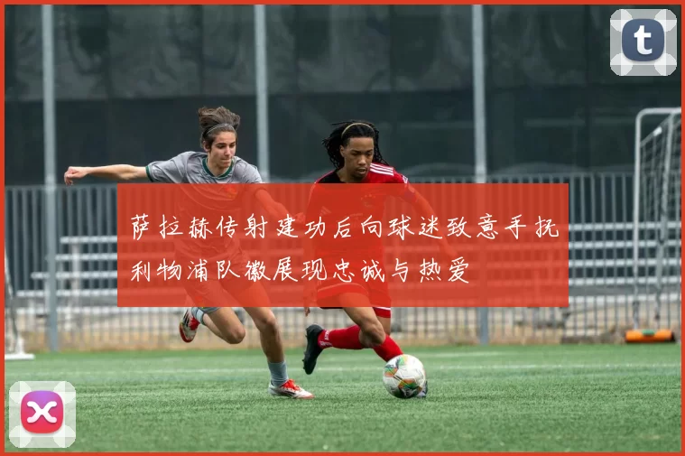 萨拉赫传射建功后向球迷致意手抚利物浦队徽展现忠诚与热爱