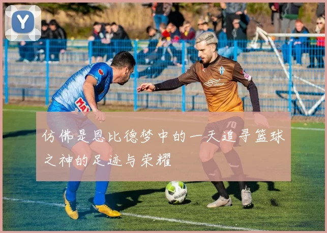 仿佛是恩比德梦中的一天追寻篮球之神的足迹与荣耀