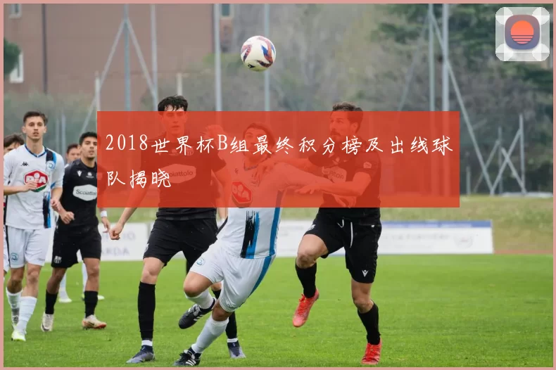 2018世界杯B组最终积分榜及出线球队揭晓