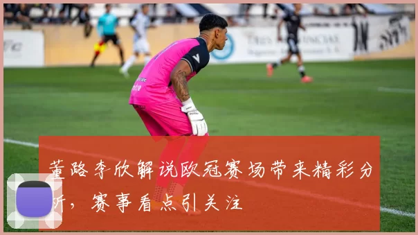 董路李欣解说欧冠赛场带来精彩分析,赛事看点引关注
