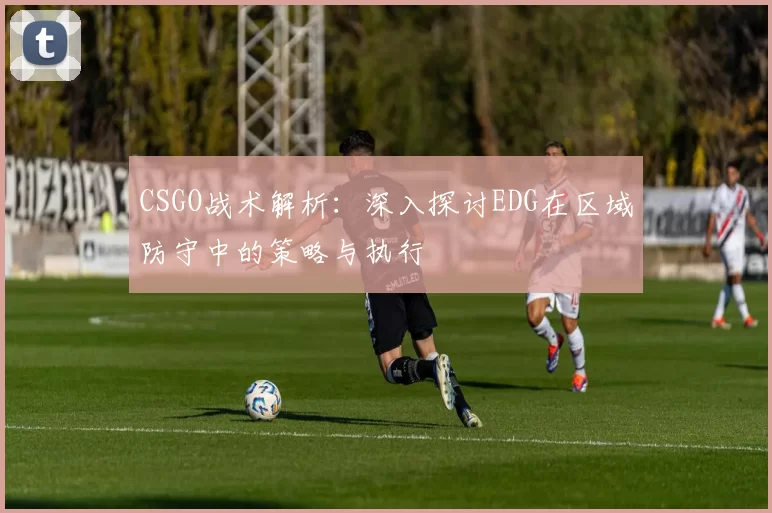 CSGO战术解析:深入探讨EDG在区域防守中的策略与执行