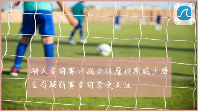 湖人季前赛六战全败詹姆斯威少磨合存疑新赛季前景受关注