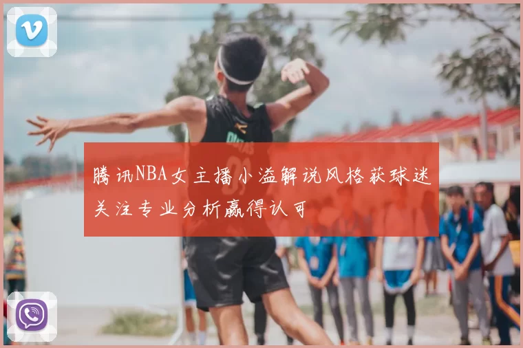 腾讯NBA女主播小溢解说风格获球迷关注专业分析赢得认可