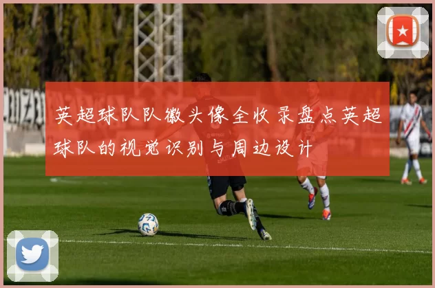 英超球队队徽头像全收录盘点英超球队的视觉识别与周边设计