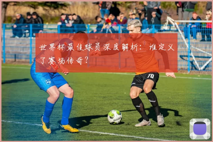 世界杯最佳球员深度解析:谁定义了赛场传奇?