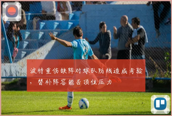 波特重伤缺阵对球队防线造成考验,替补阵容能否顶住压力