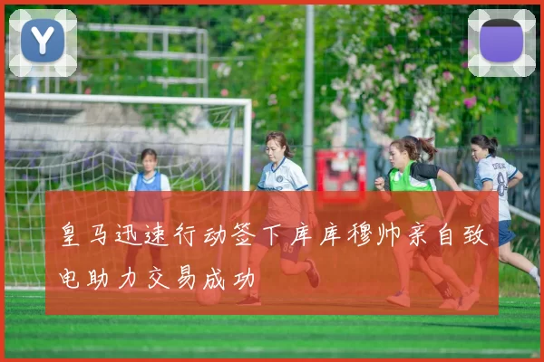 皇马迅速行动签下库库穆帅亲自致电助力交易成功